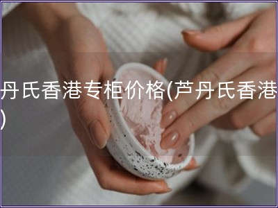 蘆丹氏香港專柜價格(蘆丹氏香港價格)