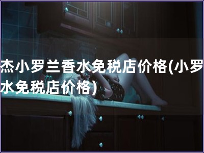 莫杰小羅蘭香水免稅店價格(小羅蘭香水免稅店價格)