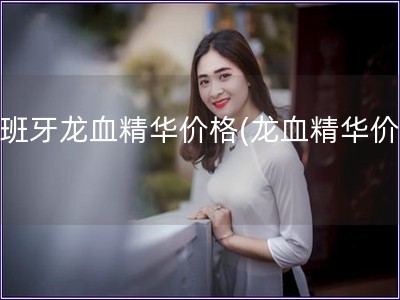 西班牙龍血精華價格(龍血精華價格)