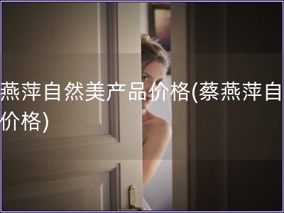 蔡燕萍自然美產品價格(蔡燕萍自然美價格)