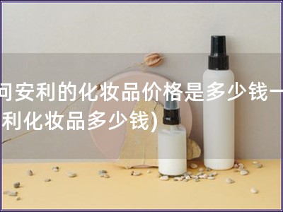 請問安利的化妝品價(jià)格是多少錢一瓶(安利化妝品多少錢)