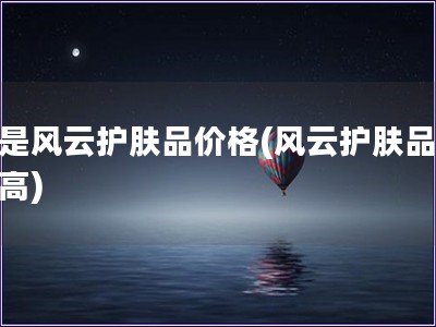 越是風云護膚品價格(風云護膚品價格高)