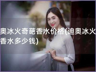 迪奧冰火奇葩香水價格(迪奧冰火奇葩香水多少錢)