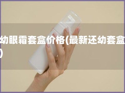 還幼眼霜套盒價格(最新還幼套盒價格)