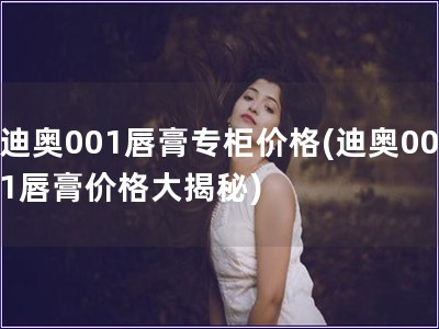 迪奧001唇膏專柜價(jià)格(迪奧001唇膏價(jià)格大揭秘)