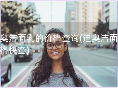 迪奧潔面乳的價格查詢(迪奧潔面乳價格快查)
