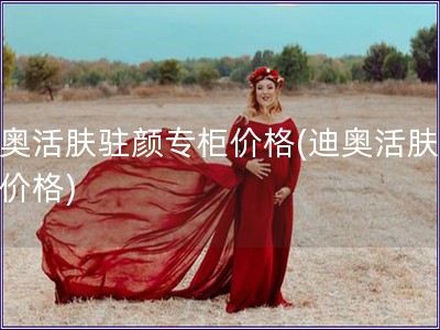 迪奧活膚駐顏專柜價格(迪奧活膚專柜價格)