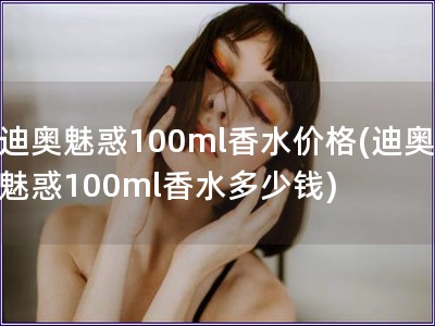 迪奧魅惑100ml香水價(jià)格(迪奧魅惑100ml香水多
