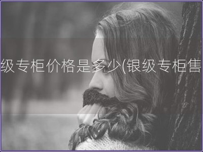 銀級專柜價(jià)格是多少(銀級專柜售價(jià))