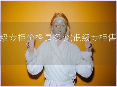銀級專柜價格是多少(銀級專柜售價)