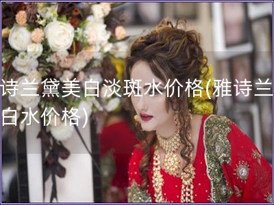 雅詩蘭黛美白淡斑水價(jià)格(雅詩蘭黛美白水價(jià)格)