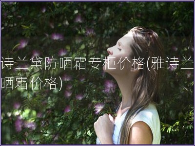 雅詩蘭黛防曬霜專柜價格(雅詩蘭黛防曬霜價格)