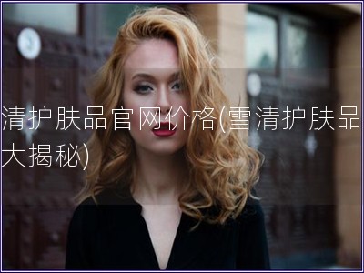 雪清護膚品官網價格(雪清護膚品價格大揭秘)