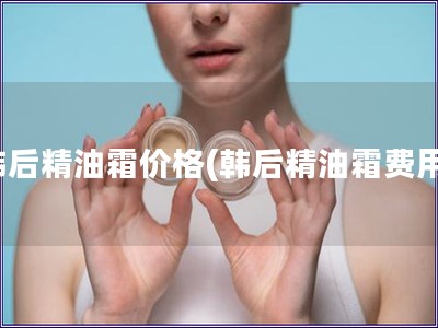 韓后精油霜價(jià)格(韓后精油霜費(fèi)用)