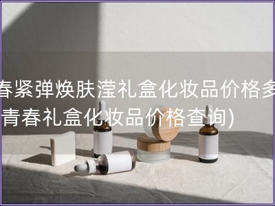 青春緊彈煥膚瀅禮盒化妝品價格多少錢(青春禮盒化妝品價格查詢)