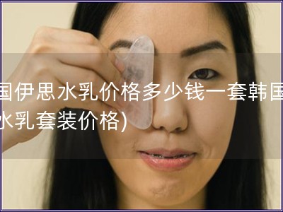 韓國伊思水乳價格多少錢一套韓國伊思水乳套裝價格)
