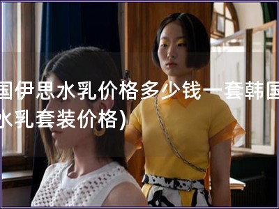 韓國伊思水乳價格多少錢一套韓國伊思水乳套裝價格)