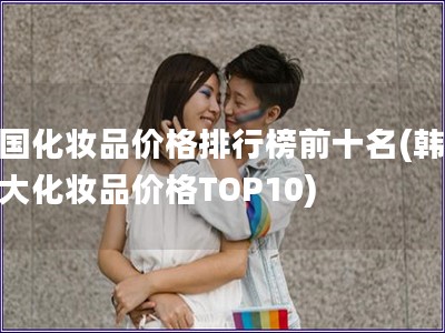 韓國化妝品價格排行榜前十名(韓國十大化妝品價格TOP10)