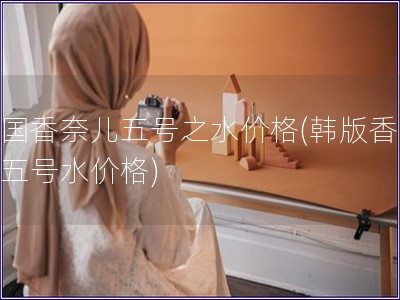 韓國香奈兒五號之水價格(韓版香奈兒五號水價格)