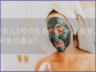 香奈兒5號(hào)價(jià)格多少錢一支(香奈兒5號(hào)售價(jià)查詢)