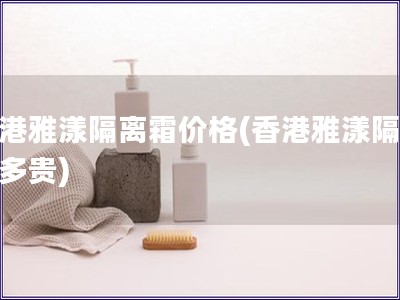 香港雅漾隔離霜價格(香港雅漾隔離霜多貴)