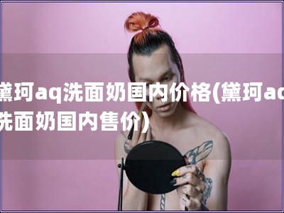 黛珂aq洗面奶國內價格(黛珂aq洗面奶國內售價)